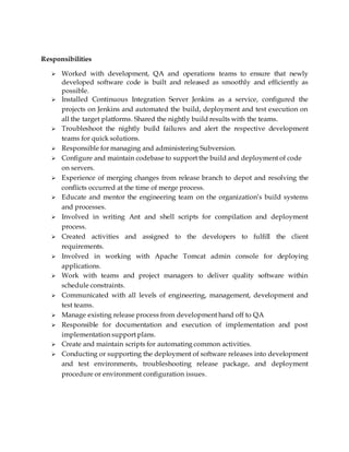 Responsibilities
 Worked with development, QA and operations teams to ensure that newly
developed software code is built and released as smoothly and efficiently as
possible.
 Installed Continuous Integration Server Jenkins as a service, configured the
projects on Jenkins and automated the build, deployment and test execution on
all the target platforms. Shared the nightly build results with the teams.
 Troubleshoot the nightly build failures and alert the respective development
teams for quick solutions.
 Responsible for managing and administering Subversion.
 Configure and maintain codebase to support the build and deployment of code
on servers.
 Experience of merging changes from release branch to depot and resolving the
conflicts occurred at the time of merge process.
 Educate and mentor the engineering team on the organization’s build systems
and processes.
 Involved in writing Ant and shell scripts for compilation and deployment
process.
 Created activities and assigned to the developers to fulfill the client
requirements.
 Involved in working with Apache Tomcat admin console for deploying
applications.
 Work with teams and project managers to deliver quality software within
schedule constraints.
 Communicated with all levels of engineering, management, development and
test teams.
 Manage existing release process from development hand off to QA
 Responsible for documentation and execution of implementation and post
implementation support plans.
 Create and maintain scripts for automating common activities.
 Conducting or supporting the deployment of software releases into development
and test environments, troubleshooting release package, and deployment
procedure or environment configuration issues.
 