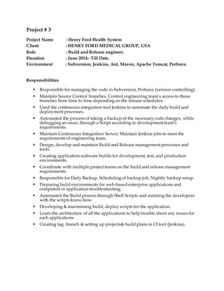 Project # 3
Project Name : Henry Ford Health System
Client : HENRY FORD MEDICAL GROUP, USA
Role : Build and Release engineer.
Duration : June 2014– Till Date.
Environment : Subversion, Jenkins, Ant, Maven, Apache Tomcat, Perforce.
Responsibilities
 Responsible for managing the code in Subversion, Perforce (version controlling).
 Maintain Source Control branches, Control engineering team’s access to those
branches from time to time depending on the release schedules.
 Used the continuous integration tool Jenkins to automate the daily build and
deployment processes.
 Automated the process of taking a backup of the necessary code changes, while
debugging an issue, through a Script according to development team’s
requirements.
 Maintain Continuous Integration Server, Maintain Jenkins jobs to meet the
requirements of engineering team.
 Design, develop and maintain Build and Release management processes and
tools.
 Creating application-software builds for development, test, and production
environments.
 Coordinate with multiple project teams on the build and release management
requirements.
 Responsible for Daily Backup, Scheduling of backup job, Nightly backup setup.
 Preparing build environments for web-based enterprise applications and
competent in application troubleshooting.
 Automated the Build process through Shell Scripts and assisting the developers
with the scripts know-how.
 Developing & maintaining build, deploy scripts for the application.
 Learn the architecture of all the applications to help trouble shoot any issues for
each applications.
 Creating tag, branch & setting up projects& build plans in CI tool (Jenkins).
 