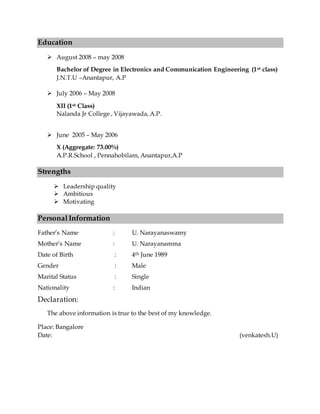 Education
 August 2008 – may 2008
Bachelor of Degree in Electronics and Communication Engineering (1st class)
J.N.T.U –Anantapur, A.P
 July 2006 – May 2008
XII (1st Class)
Nalanda Jr College , Vijayawada, A.P.
 June 2005 – May 2006
X (Aggregate: 73.00%)
A.P.R.School , Pennahobilam, Anantapur,A.P
Strengths
 Leadership quality
 Ambitious
 Motivating
Personal Information
Father’s Name : U. Narayanaswamy
Mother’s Name : U. Narayanamma
Date of Birth : 4th June 1989
Gender : Male
Marital Status : Single
Nationality : Indian
Declaration:
The above information is true to the best of my knowledge.
Place: Bangalore
Date: (venkatesh.U)
 
