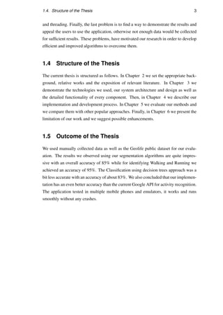 1.4. Structure of the Thesis 3
and threading. Finally, the last problem is to ﬁnd a way to demonstrate the results and
appeal the users to use the application, otherwise not enough data would be collected
for sufﬁcient results. These problems, have motivated our research in order to develop
efﬁcient and improved algorithms to overcome them.
1.4 Structure of the Thesis
The current thesis is structured as follows. In Chapter 2 we set the appropriate back-
ground, relative works and the exposition of relevant literature. In Chapter 3 we
demonstrate the technologies we used, our system architecture and design as well as
the detailed functionality of every component. Then, in Chapter 4 we describe our
implementation and development process. In Chapter 5 we evaluate our methods and
we compare them with other popular approaches. Finally, in Chapter 6 we present the
limitation of our work and we suggest possible enhancements.
1.5 Outcome of the Thesis
We used manually collected data as well as the Geolife public dataset for our evalu-
ation. The results we observed using our segmentation algorithms are quite impres-
sive with an overall accuracy of 85% while for identifying Walking and Running we
achieved an accuracy of 95%. The Classiﬁcation using decision trees approach was a
bit less accurate with an accuracy of about 83%. We also concluded that our implemen-
tation has an even better accuracy than the current Google API for activity recognition.
The application tested in multiple mobile phones and emulators, it works and runs
smoothly without any crashes.
 