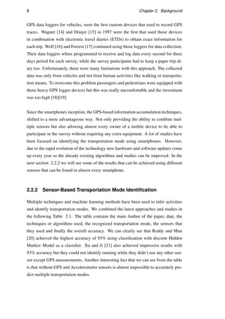 8 Chapter 2. Background
GPS data loggers for vehicles, were the ﬁrst custom devices that used to record GPS
traces. Wagner [14] and Draijer [15] in 1997 were the ﬁrst that used those devices
in combination with electronic travel diaries (ETDs) to obtain exact information for
each trip. Wolf [16] and Forrest [17] continued using those loggers for data collection.
Their data loggers where programmed to receive and log data every second for three
days period for each survey, while the survey participants had to keep a paper trip di-
ary too. Unfortunately, there were many limitations with this approach. The collected
data was only from vehicles and not from human activities like walking or transporta-
tion means. To overcome this problem passengers and pedestrians were equipped with
those heavy GPS logger devices but this was really uncomfortable and the investment
was too high [18][19].
Since the smartphones inception, the GPS-based information accumulation techniques,
shifted to a more advantageous way. Not only providing the ability to combine mul-
tiple sensors but also allowing almost every owner of a mobile device to be able to
participate in the survey without requiring any extra equipment. A lot of studies have
been focused on identifying the transportation mode using smartphones. However,
due to the rapid evolution of the technology new hardware and software updates come
up every year so the already existing algorithms and studies can be improved. In the
next section 2.2.2 we will see some of the results that can be achieved using different
sensors that can be found in almost every smartphone.
2.2.2 Sensor-Based Transportation Mode Identiﬁcation
Multiple techniques and machine learning methods have been used to infer activities
and identify transportation modes. We combined the latest approaches and studies in
the following Table 2.1. The table contains the main Author of the paper, date, the
techniques or algorithms used, the recognized transportation mode, the sensors that
they used and ﬁnally the overall accuracy. We can clearly see that Reddy and Mun
[20] achieved the highest accuracy of 93% using classiﬁcation with discrete Hidden
Markov Model as a classiﬁer. Xu and Ji [21] also achieved impressive results with
93% accuracy but they could not identify running while they didn’t use any other sen-
sor except GPS measurements. Another interesting fact that we can see from the table
is that without GPS and Accelerometer sensors is almost impossible to accurately pre-
dict multiple transportation modes.
 