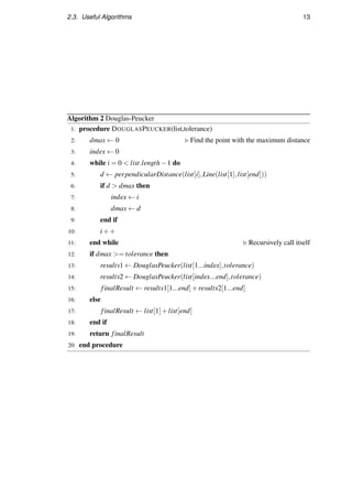 2.3. Useful Algorithms 13
Algorithm 2 Douglas-Peucker
1: procedure DOUGLASPEUCKER(list,tolerance)
2: dmax ← 0 Find the point with the maximum distance
3: index ← 0
4: while i = 0  list.length−1 do
5: d ← perpendicularDistance(list[i],Line(list[1],list[end]))
6: if d  dmax then
7: index ← i
8: dmax ← d
9: end if
10: i++
11: end while Recursively call itself
12: if dmax = tolerance then
13: results1 ← DouglasPeucker(list[1...index],tolerance)
14: results2 ← DouglasPeucker(list[index...end],tolerance)
15: finalResult ← results1[1...end]+results2[1...end]
16: else
17: finalResult ← list[1]+list[end]
18: end if
19: return finalResult
20: end procedure
 