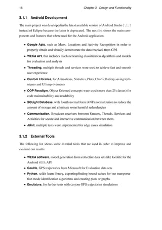 16 Chapter 3. Design and Functionality
3.1.1 Android Development
The main project was developed in the latest available version of Android Studio 2.1.2
instead of Eclipse because the latter is deprecated. The next list shows the main com-
ponents and features that where used for the Android application.
• Google Apis, such as Maps, Locations and Activity Recognition in order to
properly obtain and visually demonstrate the data received from GPS
• WEKA API, that includes machine learning classiﬁcation algorithms and models
for evaluation and analysis
• Threading, multiple threads and services were used to achieve fast and smooth
user experience
• Custom Libraries, for Animations, Statistics, Plots, Charts, Battery saving tech-
niques and UI improvements
• OOP Paradigm, Object Oriented concepts were used (more than 25 classes) for
code maintainability and readability
• SQLight Database, with fourth normal form (4NF) normalization to reduce the
amount of storage and eliminate some harmful redundancies
• Communication, Broadcast receivers between Sensors, Threads, Services and
Activities for secure and interactive communication between them.
• JUnit, multiple tests were implemented for edge cases simulation
3.1.2 External Tools
The following list shows some external tools that we used in order to improve and
evaluate our results.
• WEKA software, model generation from collective data sets like Geolife for the
Android WEKA API
• Geolife, GPS trajectories from Microsoft for Evaluation data sets
• Python, scikit-learn library, exporting/ﬁnding bound values for our transporta-
tion mode identiﬁcation algorithms and creating plots or graphs
• Emulators, for further tests with custom GPS trajectories simulations
 