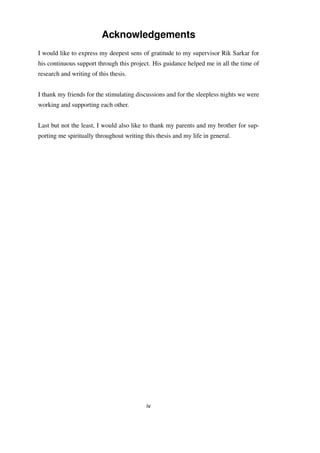 Acknowledgements
I would like to express my deepest sens of gratitude to my supervisor Rik Sarkar for
his continuous support through this project. His guidance helped me in all the time of
research and writing of this thesis.
I thank my friends for the stimulating discussions and for the sleepless nights we were
working and supporting each other.
Last but not the least, I would also like to thank my parents and my brother for sup-
porting me spiritually throughout writing this thesis and my life in general.
iv
 