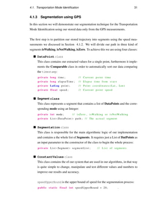 4.1. Transportation Mode Identiﬁcation 31
4.1.3 Segmentation using GPS
In this section we will demonstrate our segmentation technique for the Transportation
Mode Identiﬁcation using our stored data only from the GPS measurements.
The ﬁrst step is to partition our stored trajectory into segments using the speed mea-
surements we discussed in Section 4.1.2. We will divide our path in three kind of
segments isWalking, isNotWalking, isZero. To achieve this we are using four classes:
DataPoint class
This class contains our extracted values for a single point, furthermore it imple-
ments the Comparable class in order to automatically sort our data comparing
the timestamp:
private long time ; / / Current p o i n t time
private long elapseTime ; / / Elapse time from s t a r t
private LatLng p o i n t ; / / Point c o o r d i n a t e s ( Lat , Lon )
private f l o a t speed ; / / Current p o i n t speed
Segment class
This class represents a segment that contains a list of DataPoints and the corre-
sponding mode using an Integer:
private i n t mode ; / / isZero , isWalking or isNotWalking
private List DataPoint  path ; / / The a c t u a l segment
Segmentation class
This class is responsible for the main algorithmic logic of our implementation
and contains a the whole list of Segments. It requires just a List of DatPoints as
an input parameter to the constructor of the class to begin the whole process:
private List Segment segmentList ; / / L i s t of segments
ConstantValues class
This class contains the of our system that are used in our algorithms, in that way
is quite simple to change, manipulate and test different values and numbers to
improve our results and accuracy.
speedUpperBound is the upper bound of speed for the segmentation process:
public s t a t i c f i n a l i n t speedUpperBound = 20; .
 