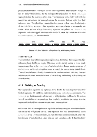 4.1. Transportation Mode Identiﬁcation 35
produced after the ﬁrst two stages and the above algorithm. The user can’t change so
fast his transportation mean. So the most possible explanation for those isWalking
segments is that the user is on a bus-stop. This technique works really well with the
appropriate parameters, our approach merge the segments that are up to 1
5 of their
neighbors size. The algorithm executed in the example bellow correctly eliminates
all the isWalking segments. Our algorithm, works even better in an opposite sit-
uation, when we have a large isWalking segments interpolated by isNotWalking
segments. This can happen if the user runs above 21 km/h for a short but more than
minimumSegmentSize amount of time.
Figure 4.6: Bus segment interpolated by walking segments
FOURTH STAGE
This is the last stage of the segmentation procedure. In the last three stages the algo-
rithm may have shufﬂe our points. This stage applies partial sorting in every single
segment according to the timestamp of each DataPoint. In that way the sequence of
the latitude and longitude points would be exactly the same with the recorded one.
This will also help us to visually demonstrate the results to the user on a map. Now we
are ready to move on on the seperation of the walking and running activity using the
accelerometer.
4.1.4 Walking vs Running
Our segmentation algorithm we explained above divides the users trajectory into three
kind of segments. We will focus on the isWalking and isNotWalking segments. The
isZero is not that important while the user is still or inside a building. In this section
we will explain how we achieved our ﬁnal results by combining the output from the
segmentation algorithm with our accelerometer measurements.
Our system runs an online prediction algorithm while receiving the accelerometer sen-
sors inside the background service. The algorithm runs on a different thread called
AsyncTask every 500 measurements, so even if the next 500 measurements arrive be-
fore the end of our algorithm a new one can start simultaneously. It has the ability
 