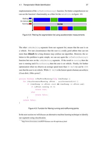 4.1. Transportation Mode Identiﬁcation 37
implementation of the isThePointRunning() function. For better comprehension we
can see the function’s functionality as a ﬁlter for the dataPoints in ﬁgure 4.8.
Figure 4.8: Filtering the segmentation list using accelerometer measurements
The other isNotWalking segments from our segment list, means that the user is on
a vehicle. For rare circumstances that the user is a really good athlete that can run
more than 22km/h for a long distance may confuse our algorithm. However, the so-
lution to this problem is quite simple, we can use again the isThePointRunning()
function but now on the isNotWalking segments. If the result is running then the
user is running and if is notRunning then the user is on vehicle. Finally, for further
optimization when we observe an average speed more than 45 km/h we can be 100%
sure that the user is on vehicle. While 45 km/h is the fastest speed a human can achieve
(Usain Bolt, 100m sprint)1.
p r i v a t e boolean isThePointRunning ( long timeStamp ) {
f o r ( AccelerometerRunning aPoint : a c c e l e r o m e t e r L i s t ) {
i f ( timeStamp = aPoint . s t a r t  timeStamp = aPoint . end )
i f ( aPoint . running == 1)
r e t u r n t r u e ;
e l s e
r e t u r n f a l s e ;
}
r e t u r n f a l s e ;
}
Figure 4.9: Function for ﬁltering running and notRunning points
In the next section we will discuss an alternative machine learning technique to identify
our segments using classiﬁcation.
1http://www.livescience.com/8039-humans-run-40-mph-theory.html
 