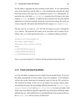 4.1. Transportation Mode Identiﬁcation 39
has the ability to aggregate the data according to their labels. So we started parsing
some of the trajectories with the label walk and simultaneously extracting the speed
from those points in the same way we explained in section 4.1.2. Subsequently, we
parsed the data with labels car, bus or taxi assuming that all belong in the same
category driving. In addition, we added the data collected from the extra android
application we created for manually storing the correct data for testing. The result was
to have a large ﬁle with speed values followed by the category walking or driving.
The next step was to create an .ARFF ﬁle with our dataset to access it through the
WEKA software. The generated ﬁle format can be seen below and it contains two at-
tributes. The speed in the speciﬁc point and a class attribute (walking or driving).
@relation activity recognition
@attribute speed numeric
@attribute class walking, driving
@data
4.300974848389722,walking
4.552357930824708,walking
5.317938399845843,driving
Now we can start using the WEKA software with the produced trained dataset ﬁle.
4.1.8 Create and Exporting Models
WEKA has the ability to generate and save models from the loaded dataset. It has also
the ability automatically test those models, using cross-validation. Cross-Validation
will not only use the whole data for training but a part of it like the 70% and the rest
30% would be for testing. In this way we can improve our accuracy without manu-
ally checking the results. We used multiple different classiﬁers like, Decision Trees,
Bayesian Network Model and Support Vector Machine to create our models. Each
model come from different algorithm approaches and will perform differently under
different data sets. After multiple tests we concluded that the most accurate model was
the Decision Trees with an accuracy of almost 83%.
 