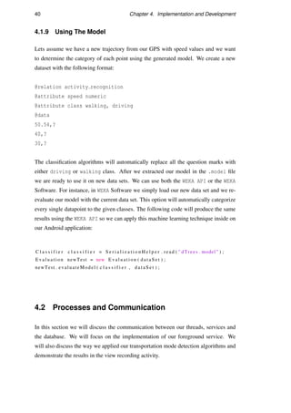 40 Chapter 4. Implementation and Development
4.1.9 Using The Model
Lets assume we have a new trajectory from our GPS with speed values and we want
to determine the category of each point using the generated model. We create a new
dataset with the following format:
@relation activity recognition
@attribute speed numeric
@attribute class walking, driving
@data
50.54,?
40,?
30,?
The classiﬁcation algorithms will automatically replace all the question marks with
either driving or walking class. After we extracted our model in the .model ﬁle
we are ready to use it on new data sets. We can use both the WEKA API or the WEKA
Software. For instance, in WEKA Software we simply load our new data set and we re-
evaluate our model with the current data set. This option will automatically categorize
every single datapoint to the given classes. The following code will produce the same
results using the WEKA API so we can apply this machine learning technique inside on
our Android application:
C l a s s i f i e r c l a s s i f i e r = S e r i a l i z a t i o n H e l p e r . read ( ” dTrees . model ” ) ;
E v a l u a t i o n newTest = new E v a l u a t i o n ( d a t a S e t ) ;
newTest . evaluateModel ( c l a s s i f i e r , d a t a S e t ) ;
4.2 Processes and Communication
In this section we will discuss the communication between our threads, services and
the database. We will focus on the implementation of our foreground service. We
will also discuss the way we applied our transportation mode detection algorithms and
demonstrate the results in the view recording activity.
 