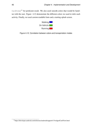 46 Chapter 4. Implementation and Development
CardViews11 for proﬁcient result. We also used smooth colors that would be famil-
iar with the user. Figure 4.12 demonstrate the different colors we used to infer each
activity. Finally, we used custom readable fonts and a starting splash screen.
Figure 4.12: Correlation between colors and transportation modes
11https://developer.android.com/reference/android/support/v7/widget/CardView.html
 