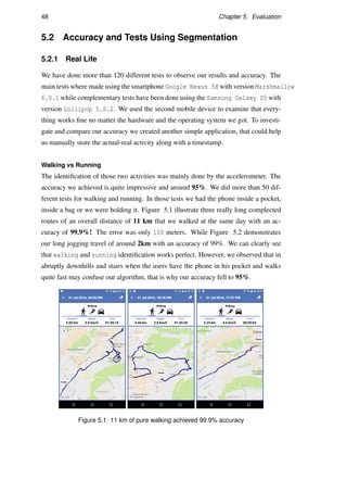 48 Chapter 5. Evaluation
5.2 Accuracy and Tests Using Segmentation
5.2.1 Real Life
We have done more than 120 different tests to observe our results and accuracy. The
main tests where made using the smartphone Google Nexus 5X with version Marshmallow
6.0.1 while complementary tests have been done using the Samsung Galaxy S5 with
version Lollipop 5.0.2. We used the second mobile device to examine that every-
thing works ﬁne no matter the hardware and the operating system we got. To investi-
gate and compare our accuracy we created another simple application, that could help
us manually store the actual-real activity along with a timestamp.
Walking vs Running
The identiﬁcation of those two activities was mainly done by the accelerometer. The
accuracy we achieved is quite impressive and around 95%. We did more than 50 dif-
ferent tests for walking and running. In those tests we had the phone inside a pocket,
inside a bag or we were holding it. Figure 5.1 illustrate three really long complected
routes of an overall distance of 11 km that we walked at the same day with an ac-
curacy of 99.9%! The error was only 100 meters. While Figure 5.2 demonstrates
our long jogging travel of around 2km with an accuracy of 99%. We can clearly see
that walking and running identiﬁcation works perfect. However, we observed that in
abruptly downhills and stairs when the users have the phone in his pocket and walks
quite fast may confuse our algorithm, that is why our accuracy fell to 95%.
Figure 5.1: 11 km of pure walking achieved 99.9% accuracy
 