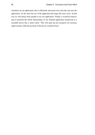 56 Chapter 6. Conclusion and Future Work
calculator on our application, that is efﬁciently increased every time the user uses the
application. So the more the use of the application the larger the users score. In that
way we will attract more people to use our application. Finally, it would be interest-
ing to transform the whole functionality of our Android application framework to a
wearable device like a smart watch. This will open up new prospects for accuracy
improvements while the position of the device would be ﬁxed.
 