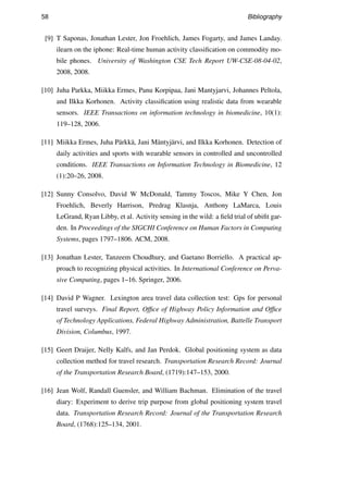 58 Bibliography
[9] T Saponas, Jonathan Lester, Jon Froehlich, James Fogarty, and James Landay.
ilearn on the iphone: Real-time human activity classiﬁcation on commodity mo-
bile phones. University of Washington CSE Tech Report UW-CSE-08-04-02,
2008, 2008.
[10] Juha Parkka, Miikka Ermes, Panu Korpipaa, Jani Mantyjarvi, Johannes Peltola,
and Ilkka Korhonen. Activity classiﬁcation using realistic data from wearable
sensors. IEEE Transactions on information technology in biomedicine, 10(1):
119–128, 2006.
[11] Miikka Ermes, Juha P¨arkk¨a, Jani M¨antyj¨arvi, and Ilkka Korhonen. Detection of
daily activities and sports with wearable sensors in controlled and uncontrolled
conditions. IEEE Transactions on Information Technology in Biomedicine, 12
(1):20–26, 2008.
[12] Sunny Consolvo, David W McDonald, Tammy Toscos, Mike Y Chen, Jon
Froehlich, Beverly Harrison, Predrag Klasnja, Anthony LaMarca, Louis
LeGrand, Ryan Libby, et al. Activity sensing in the wild: a ﬁeld trial of ubiﬁt gar-
den. In Proceedings of the SIGCHI Conference on Human Factors in Computing
Systems, pages 1797–1806. ACM, 2008.
[13] Jonathan Lester, Tanzeem Choudhury, and Gaetano Borriello. A practical ap-
proach to recognizing physical activities. In International Conference on Perva-
sive Computing, pages 1–16. Springer, 2006.
[14] David P Wagner. Lexington area travel data collection test: Gps for personal
travel surveys. Final Report, Ofﬁce of Highway Policy Information and Ofﬁce
of Technology Applications, Federal Highway Administration, Battelle Transport
Division, Columbus, 1997.
[15] Geert Draijer, Nelly Kalfs, and Jan Perdok. Global positioning system as data
collection method for travel research. Transportation Research Record: Journal
of the Transportation Research Board, (1719):147–153, 2000.
[16] Jean Wolf, Randall Guensler, and William Bachman. Elimination of the travel
diary: Experiment to derive trip purpose from global positioning system travel
data. Transportation Research Record: Journal of the Transportation Research
Board, (1768):125–134, 2001.
 