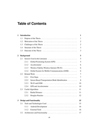 Table of Contents
1 Introduction 1
1.1 Purpose of the Thesis . . . . . . . . . . . . . . . . . . . . . . . . . . 1
1.2 Motivation of the Thesis . . . . . . . . . . . . . . . . . . . . . . . . 2
1.3 Challenges of the Thesis . . . . . . . . . . . . . . . . . . . . . . . . 2
1.4 Structure of the Thesis . . . . . . . . . . . . . . . . . . . . . . . . . 3
1.5 Outcome of the Thesis . . . . . . . . . . . . . . . . . . . . . . . . . 3
2 Background 5
2.1 Sensors Used in the Literature . . . . . . . . . . . . . . . . . . . . . 5
2.1.1 Global Positioning System (GPS) . . . . . . . . . . . . . . . 5
2.1.2 Accelerometer . . . . . . . . . . . . . . . . . . . . . . . . . 6
2.1.3 Wireless Fidelity-Wireless Internet (Wi-Fi) . . . . . . . . . . 6
2.1.4 Global System for Mobile Communications (GSM) . . . . . . 6
2.2 Related Work . . . . . . . . . . . . . . . . . . . . . . . . . . . . . . 7
2.2.1 First Steps . . . . . . . . . . . . . . . . . . . . . . . . . . . 7
2.2.2 Sensor-Based Transportation Mode Identiﬁcation . . . . . . . 8
2.2.3 Wi-Fi and GSM . . . . . . . . . . . . . . . . . . . . . . . . . 10
2.2.4 GPS and Accelerometer . . . . . . . . . . . . . . . . . . . . 10
2.3 Useful Algorithms . . . . . . . . . . . . . . . . . . . . . . . . . . . 11
2.3.1 Radial Distance . . . . . . . . . . . . . . . . . . . . . . . . . 11
2.3.2 Douglas-Peucker . . . . . . . . . . . . . . . . . . . . . . . . 12
3 Design and Functionality 15
3.1 Tools and Technologies Used . . . . . . . . . . . . . . . . . . . . . . 15
3.1.1 Android Development . . . . . . . . . . . . . . . . . . . . . 16
3.1.2 External Tools . . . . . . . . . . . . . . . . . . . . . . . . . 16
3.2 Architecture and Functionality . . . . . . . . . . . . . . . . . . . . . 17
vii
 