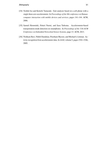 Bibliography 61
[34] Toshiki Iso and Kenichi Yamazaki. Gait analyzer based on a cell phone with a
single three-axis accelerometer. In Proceedings of the 8th conference on Human-
computer interaction with mobile devices and services, pages 141–144. ACM,
2006.
[35] Samuli Hemminki, Petteri Nurmi, and Sasu Tarkoma. Accelerometer-based
transportation mode detection on smartphones. In Proceedings of the 11th ACM
Conference on Embedded Networked Sensor Systems, page 13. ACM, 2013.
[36] Nishkam Ravi, Nikhil Dandekar, Preetham Mysore, and Michael L Littman. Ac-
tivity recognition from accelerometer data. In AAAI, volume 5, pages 1541–1546,
2005.
 
