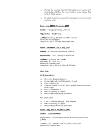 ⇒ Provide the required financial information and requirements
funds to Head Office for country offices under Middle East
& North Africa region ;
⇒ To assists Regional Manager for making and kind of financial
related matters ;
From : June, 2002 to November, 2003
Position : Manager (Finance & Admin)
Organization : ASKO Group
Address: House#52, Block#C, Road#11, Banani,
Dhaka-1213. Bangladesh.
Telephone: +88 02 9883465, +88 02 9890090.
Period : December, 1999 to May, 2002
Position : Sr. Executive (Accounts & Finance)
Organization : C N C Group (Dhaka Office)
Address: Chayaneer (G-1 & G-4)
House#45, Road#27, Banani,
Dhaka-1213, Bangladesh.
Telephone: +88 02 9882236, 8820369, 8820884.
Main Task :
For Shipping Dept:
⇒ Check the Shipping Register.
⇒ Preparing Details freight Collection Report.
⇒ Check all vouchers.
⇒ Supervise to prepare Cash Book, Ledger and related books
of accounts.
⇒ Prepare Trial Balance.
⇒ Prepare monthly MIS report.
⇒ Prepare Yearly Financial Statement.
For Zipper Dept:
⇒ Check Customer Register, Order Register.
⇒ Prepare monthly MIS report.
⇒ Prepare Yearly Financial Statement.
Period : May, 1997 to November, 1999.
Position : Accounts Officer
Organization : Disabled Rehabilitation & Research Association
(DRRA)
Address: 21/2, Khiljee Road(3rd
floor) Mohammadpur,
Dhaka-1207, Bangladesh.
 