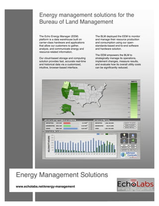  
 
 
 
 
 
 
 
 
 
 
 
 
 
 
 
                       
                       
                       
                       
                       
                     
Energy management solutions for the
Bureau of Land Management
The Echo Energy Manager (EEM)
platform is a data warehouse built on
carrier-class hardware and applications
that allow our customers to gather,
analyze, and communicate energy and
resource-related information.
Our cloud-based storage and computing
solution provides fast, accurate real-time
and historical data via a customized,
intuitive, browser-based interface.
 
 
The BLM deployed the EEM to monitor
and manage their resource production
and consumption using our open-
standards-based end-to-end software
and hardware solution.
The EEM empowers the BLM to
strategically manage its operations,
implement changes, measure results,
and evaluate how its overall utility costs
can be significantly reduced.
 
Energy Management Solutions
 
www.echolabs.net/energy-management
 
