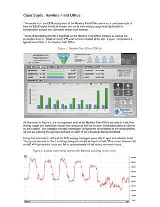 Case Study: Rawlins Field Office
The results from the EEM deployment at the Rawlins Field Office serve as a useful example of
how the EEM helped the BLM monitor and verify their energy usage leading directly to
conservation actions and ultimately energy cost savings.
The BLM decided to monitor 3 buildings on the Rawlins Field Office campus as well as the
production from a 100kW and a 25 kW wind turbine installed at the site. Figure 1 represents a
typical view of the UI for Rawlins Field Office:
Figure 1: Rawlins Field Office EEM UI
As illustrated in Figure 1, the management staff at the Rawlins Field Office are able to track their
energy usage and production across the campus as well as for each individual building or device
on the system. The interface provides information verifying the performance of the wind turbines
as well as outlining the average demand for each of the 3 buildings being monitored.
Using this information, JCI and the BLM energy managers were able to spot an inefficient trend.
The typical demand for the 3 buildings being monitored at Rawlins Field Office varied between 90
and 80 kW during work hours and fell to approximately 40 kW during non-work hours.
Figure 2: Typical total energy demand for Rawlins buildings (week view)
 