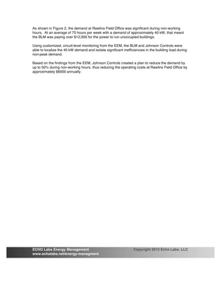 As shown in Figure 2, the demand at Rawlins Field Office was significant during non-working
hours. At an average of 75 hours per week with a demand of approximately 40 kW, that meant
the BLM was paying over $12,000 for the power to run unoccupied buildings.
Using customized, circuit-level monitoring from the EEM, the BLM and Johnson Controls were
able to localize the 40 kW demand and isolate significant inefficiencies in the building load during
non-peak demand.
Based on the findings from the EEM, Johnson Controls created a plan to reduce the demand by
up to 50% during non-working hours, thus reducing the operating costs at Rawlins Field Office by
approximately $6000 annually.
ECHO Labs Energy Management Copyright 2012 Echo Labs, LLC
www.echolabs.net/energy-managment
 