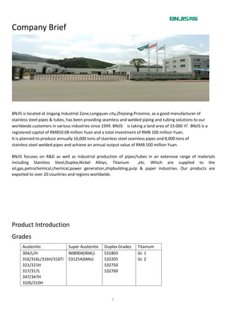 １
Company Brief
BNJIS is located at Jingang Industrial Zone,Longquan city,Zhejiang Province, as a good manufacturer of
stainless steel pipes & tubes, has been providing seamless and welded piping and tubing solutions to our
worldwide customers in various industries since 1999. BNJIS is taking a land area of 33.000 ㎡. BNJIS is a
registered capital of RMB50.08 million Yuan and a total investment of RMB 100 million Yuan.
It is planned to produce annually 16,000 tons of stainless steel seamless pipes and 8,000 tons of
stainless steel welded pipes and achieve an annual output value of RMB 500 million Yuan.
BNJIS focuses on R&D as well as industrial production of pipes/tubes in an extensive range of materials
including Stainless Steel,Duplex,Nickel Alloys, Titanium ,etc. Which are supplied to the
oil,gas,petrochemical,chemical,power generation,shipbuilding,pulp & paper industries. Our products are
exported to over 20 countries and regions worldwide.
Product Introduction
Grades
Austenitic Super Austenitic Duplex Grades Titanium
304/L/H
316/316L/316H/316Ti
321/321H
317/317L
347/347H
310S/310H
N08904(904L)
S31254(6Mo)
S31803
S32205
S32750
S32760
Gr. 1
Gr. 2
 