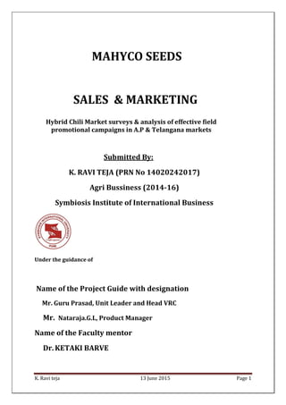 K. Ravi teja 13 June 2015 Page 1
Submitted By:
K. RAVI TEJA (PRN No 14020242017)
Agri Bussiness (2014-16)
Symbiosis Institute of International Business
Under the guidance of
Name of the Project Guide with designation
Mr. Guru Prasad, Unit Leader and Head VRC
Mr. Nataraja.G.L, Product Manager
Name of the Faculty mentor
Dr. KETAKI BARVE
MAHYCO SEEDS
SALES & MARKETING
Hybrid Chili Market surveys & analysis of effective field
promotional campaigns in A.P & Telangana markets
 