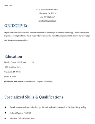 Tevin Tate
8473 Hiawassee St Nw Apt A
Charleston TN, 37310
601-395-6521 Cell
tevintate94@gmail.com
OBJECTIVE:
Highly motivated individual with substantial amounts of knowledge in computer technology, manufacturing and
logistics. Looking to obtain a steady career where I can use the skills I have accumulated to benefit my knowledge
and future career opportunities.
Education
Bradley Central High School 2011
1000 South Lee Hwy.
Cleveland, TN 37323
(423)476-0650
Graduated with honors: Area of Focus- Computer Technology
Specialized Skills & Qualifications
 Quick learner and determined to get the task at hand completed to the best of my ability
 Adobe Premier Pro CS6
 Microsoft Office Windows Suite
 