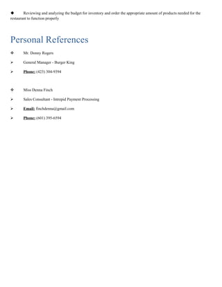  Reviewing and analyzing the budget for inventory and order the appropriate amount of products needed for the
restaurant to function properly
Personal References
 Mr. Donny Rogers
 General Manager - Burger King
 Phone: (423) 304-9394
 Miss Denna Finch
 Sales Consultant - Intrepid Payment Processing
 Email: finchdenna@gmail.com
 Phone: (601) 395-6594
 