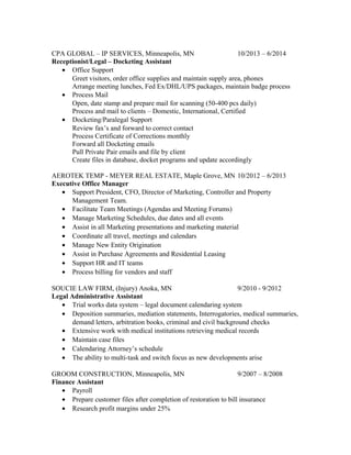 CPA GLOBAL – IP SERVICES, Minneapolis, MN 10/2013 – 6/2014
Receptionist/Legal – Docketing Assistant
• Office Support
Greet visitors, order office supplies and maintain supply area, phones
Arrange meeting lunches, Fed Ex/DHL/UPS packages, maintain badge process
• Process Mail
Open, date stamp and prepare mail for scanning (50-400 pcs daily)
Process and mail to clients – Domestic, International, Certified
• Docketing/Paralegal Support
Review fax’s and forward to correct contact
Process Certificate of Corrections monthly
Forward all Docketing emails
Pull Private Pair emails and file by client
Create files in database, docket programs and update accordingly
AEROTEK TEMP - MEYER REAL ESTATE, Maple Grove, MN 10/2012 – 6/2013
Executive Office Manager
• Support President, CFO, Director of Marketing, Controller and Property
Management Team.
• Facilitate Team Meetings (Agendas and Meeting Forums)
• Manage Marketing Schedules, due dates and all events
• Assist in all Marketing presentations and marketing material
• Coordinate all travel, meetings and calendars
• Manage New Entity Origination
• Assist in Purchase Agreements and Residential Leasing
• Support HR and IT teams
• Process billing for vendors and staff
SOUCIE LAW FIRM, (Injury) Anoka, MN 9/2010 - 9/2012
Legal Administrative Assistant
• Trial works data system – legal document calendaring system
• Deposition summaries, mediation statements, Interrogatories, medical summaries,
demand letters, arbitration books, criminal and civil background checks
• Extensive work with medical institutions retrieving medical records
• Maintain case files
• Calendaring Attorney’s schedule
• The ability to multi-task and switch focus as new developments arise
GROOM CONSTRUCTION, Minneapolis, MN 9/2007 – 8/2008
Finance Assistant
• Payroll
• Prepare customer files after completion of restoration to bill insurance
• Research profit margins under 25%
 