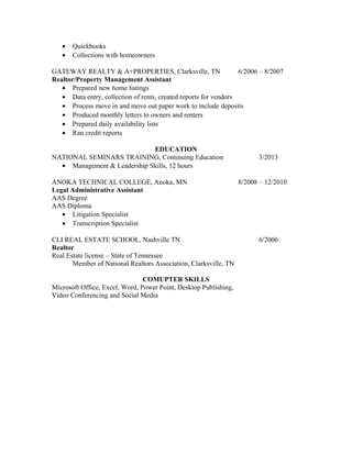 • Quickbooks
• Collections with homeowners
GATEWAY REALTY & A+PROPERTIES, Clarksville, TN 6/2006 – 8/2007
Realtor/Property Management Assistant
• Prepared new home listings
• Data entry, collection of rents, created reports for vendors
• Process move in and move out paper work to include deposits
• Produced monthly letters to owners and renters
• Prepared daily availability lists
• Ran credit reports
EDUCATION
NATIONAL SEMINARS TRAINING, Continuing Education 3/2013
• Management & Leadership Skills, 12 hours
ANOKA TECHNICAL COLLEGE, Anoka, MN 8/2008 – 12/2010
Legal Administrative Assistant
AAS Degree
AAS Diploma
• Litigation Specialist
• Transcription Specialist
CLI REAL ESTATE SCHOOL, Nashville TN 6/2006
Realtor
Real Estate license – State of Tennessee
Member of National Realtors Association, Clarksville, TN
COMUPTER SKILLS
Microsoft Office, Excel, Word, Power Point, Desktop Publishing,
Video Conferencing and Social Media
 