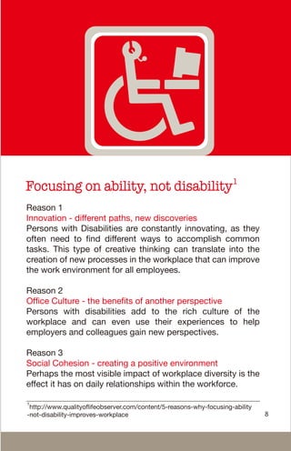 Focusing on ability, not disability1
Reason 1
Innovation - different paths, new discoveries
Persons with Disabilities are constantly innovating, as they
often need to find different ways to accomplish common
tasks. This type of creative thinking can translate into the
creation of new processes in the workplace that can improve
the work environment for all employees.
Reason 2
Office Culture - the benefits of another perspective
Persons with disabilities add to the rich culture of the
workplace and can even use their experiences to help
employers and colleagues gain new perspectives.
Reason 3
Social Cohesion - creating a positive environment
Perhaps the most visible impact of workplace diversity is the
effect it has on daily relationships within the workforce.
8
1
http://www.qualityoflifeobserver.com/content/5-reasons-why-focusing-ability
-not-disability-improves-workplace
 