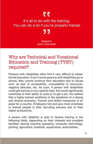 Why are Technical and Vocational
Education and Training (TVET)
required?
It's all to do with the training:
You can do a lot if you're properly trained
Elizabeth II
Queen of Great Britain
Persons with disabilities often find it very difficult to obtain
formal education. Even if some persons with disabilities go to
school, they cannot continue their education due to issues
such as lack of accessibility, unavailability of resources,
negative attitudes, etc. As such, if person with disabilities
could get training on any specific task, this could significantly
contribute to their ability to work or to get a job. We believe
that a highly trained workforce is the backbone of a strong
and diverse economy. Trained and skilled manpower is an
asset for a country. Employers hire and give more emphasis
to trained people in their recruiting process due to their
higher productivity.
A person with disability is able to receive training in the
following fields, depending on their interests and available
facilities: sewing machine operating, computer technology,
printing, agriculture, livestock, aquaculture, automobiles,
14
 