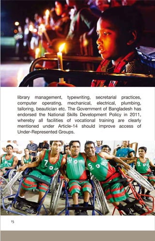 library management, typewriting, secretarial practices,
computer operating, mechanical, electrical, plumbing,
tailoring, beautician etc. The Government of Bangladesh has
endorsed the National Skills Development Policy in 2011,
whereby all facilities of vocational training are clearly
mentioned under Article-14 should improve access of
Under-Represented Groups.
15
 
