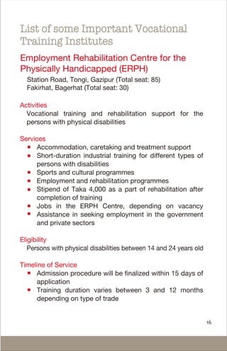 Activities
Vocational training and rehabilitation support for the
persons with physical disabilities
Services
Accommodation, caretaking and treatment support
Short-duration industrial training for different types of
persons with disabilities
Sports and cultural programmes
Employment and rehabilitation programmes
Stipend of Taka 4,000 as a part of rehabilitation after
completion of training
Jobs in the ERPH Centre, depending on vacancy
Assistance in seeking employment in the government
and private sectors
Eligibility
Persons with physical disabilities between 14 and 24 years old
Timeline of Service
Admission procedure will be finalized within 15 days of
application
Training duration varies between 3 and 12 months
depending on type of trade
List of some Important Vocational
Training Institutes
Employment Rehabilitation Centre for the
Physically Handicapped (ERPH)
Station Road, Tongi, Gazipur (Total seat: 85)
Fakirhat, Bagerhat (Total seat: 30)
16
 