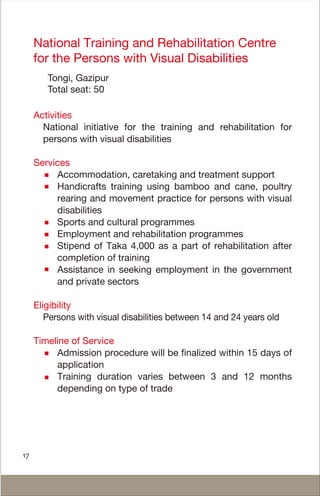 National Training and Rehabilitation Centre
for the Persons with Visual Disabilities
Tongi, Gazipur
Total seat: 50
Activities
National initiative for the training and rehabilitation for
persons with visual disabilities
Services
Accommodation, caretaking and treatment support
Handicrafts training using bamboo and cane, poultry
rearing and movement practice for persons with visual
disabilities
Sports and cultural programmes
Employment and rehabilitation programmes
Stipend of Taka 4,000 as a part of rehabilitation after
completion of training
Assistance in seeking employment in the government
and private sectors
Eligibility
Persons with visual disabilities between 14 and 24 years old
Timeline of Service
Admission procedure will be finalized within 15 days of
application
Training duration varies between 3 and 12 months
depending on type of trade
17
 
