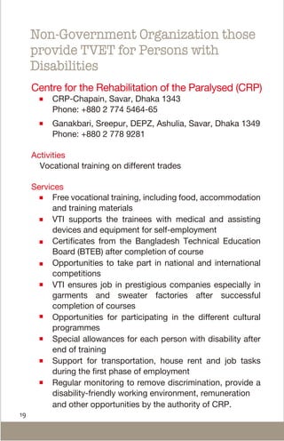 19
Centre for the Rehabilitation of the Paralysed (CRP)
CRP-Chapain, Savar, Dhaka 1343
Phone: +880 2 774 5464-65
Ganakbari, Sreepur, DEPZ, Ashulia, Savar, Dhaka 1349
Phone: +880 2 778 9281
Activities
Vocational training on different trades
Services
Free vocational training, including food, accommodation
and training materials
VTI supports the trainees with medical and assisting
devices and equipment for self-employment
Certificates from the Bangladesh Technical Education
Board (BTEB) after completion of course
Opportunities to take part in national and international
competitions
VTI ensures job in prestigious companies especially in
garments and sweater factories after successful
completion of courses
Opportunities for participating in the different cultural
programmes
Special allowances for each person with disability after
end of training
Support for transportation, house rent and job tasks
during the first phase of employment
Regular monitoring to remove discrimination, provide a
disability-friendly working environment, remuneration
and other opportunities by the authority of CRP.
Non-Government Organization those
provide TVET for Persons with
Disabilities
 