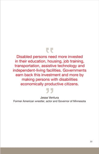 22
Jesse Ventura
Former American wrestler, actor and Governor of Minnesota
Disabled persons need more invested
in their education, housing, job training,
transportation, assistive technology and
independent-living facilities. Governments
earn back this investment and more by
making persons with disabilities
economically productive citizens.
 