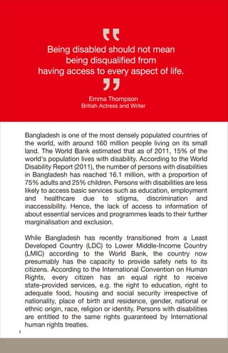 Being disabled should not mean
being disqualified from
having access to every aspect of life.
Emma Thompson
British Actress and Writer
1
Bangladesh is one of the most densely populated countries of
the world, with around 160 million people living on its small
land. The World Bank estimated that as of 2011, 15% of the
world's population lives with disability. According to the World
Disability Report (2011), the number of persons with disabilities
in Bangladesh has reached 16.1 million, with a proportion of
75% adults and 25% children. Persons with disabilities are less
likely to access basic services such as education, employment
and healthcare due to stigma, discrimination and
inaccessibility. Hence, the lack of access to information of
about essential services and programmes leads to their further
marginalisation and exclusion.
While Bangladesh has recently transitioned from a Least
Developed Country (LDC) to Lower Middle-Income Country
(LMIC) according to the World Bank, the country now
presumably has the capacity to provide safety nets to its
citizens. According to the International Convention on Human
Rights, every citizen has an equal right to receive
state-provided services, e.g. the right to education, right to
adequate food, housing and social security irrespective of
nationality, place of birth and residence, gender, national or
ethnic origin, race, religion or identity. Persons with disabilities
are entitled to the same rights guaranteed by International
human rights treaties.
 