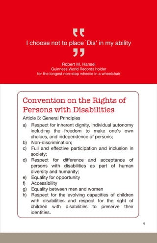 I choose not to place `Dis' in my ability
Robert M. Hansel
Guinness World Records holder
for the longest non-stop wheelie in a wheelchair
Convention on the Rights of
Persons with Disabilities
Article 3: General Principles
a) Respect for inherent dignity, individual autonomy
including the freedom to make one's own
choices, and independence of persons;
b) Non-discrimination;
c) Full and effective participation and inclusion in
society;
d) Respect for difference and acceptance of
persons with disabilities as part of human
diversity and humanity;
e) Equality for opportunity
f) Accessibility
g) Equality between men and women
h) Respect for the evolving capacities of children
with disabilities and respect for the right of
children with disabilities to preserve their
identities.
4
 