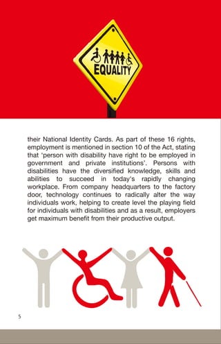 their National Identity Cards. As part of these 16 rights,
employment is mentioned in section 10 of the Act, stating
that ‘person with disability have right to be employed in
government and private institutions’. Persons with
disabilities have the diversified knowledge, skills and
abilities to succeed in today's rapidly changing
workplace. From company headquarters to the factory
door, technology continues to radically alter the way
individuals work, helping to create level the playing field
for individuals with disabilities and as a result, employers
get maximum benefit from their productive output.
5
 