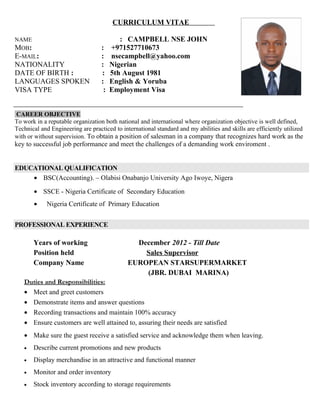CURRICULUM VITAE
NAME : CAMPBELL NSE JOHN
MOB: : +971527710673
E-MAIL: : nsecampbell@yahoo.com
NATIONALITY : Nigerian
DATE OF BIRTH : : 5th August 1981
LANGUAGES SPOKEN : English & Yoruba
VISA TYPE : Employment Visa
CAREER OBJECTIVE
To work in a reputable organization both national and international where organization objective is well defined,
Technical and Engineering are practiced to international standard and my abilities and skills are efficiently utilized
with or without supervision. To obtain a position of salesman in a company that recognizes hard work as the
key to successful job performance and meet the challenges of a demanding work enviroment .
EDUCATIONAL QUALIFICATION
• BSC(Accounting). – Olabisi Onabanjo University Ago Iwoye, Nigera
• SSCE - Nigeria Certificate of Secondary Education
• Nigeria Certificate of Primary Education
PROFESSIONAL EXPERIENCE
Years of working December 2012 - Till Date
Position held Sales Supervisor
Company Name EUROPEAN STARSUPERMARKET
(JBR. DUBAI MARINA)
Duties and Responsibilities:
• Meet and greet customers
• Demonstrate items and answer questions
• Recording transactions and maintain 100% accuracy
• Ensure customers are well attained to, assuring their needs are satisfied
• Make sure the guest receive a satisfied service and acknowledge them when leaving.
• Describe current promotions and new products
• Display merchandise in an attractive and functional manner
• Monitor and order inventory
• Stock inventory according to storage requirements
 