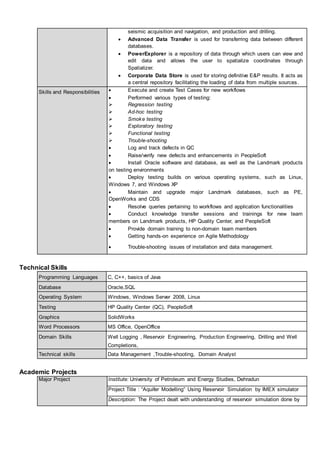seismic acquisition and navigation, and production and drilling.
 Advanced Data Transfer is used for transferring data between different
databases.
 PowerExplorer is a repository of data through which users can view and
edit data and allows the user to spatialize coordinates through
Spatializer.
 Corporate Data Store is used for storing definitive E&P results. It acts as
a central repository facilitating the loading of data from multiple sources.
Skills and Responsibilities  Execute and create Test Cases for new workflows
 Performed various types of testing:
 Regression testing
 Ad-hoc testing
 Smoke testing
 Exploratory testing
 Functional testing
 Trouble-shooting
 Log and track defects in QC
 Raise/verify new defects and enhancements in PeopleSoft
 Install Oracle software and database, as well as the Landmark products
on testing environments
 Deploy testing builds on various operating systems, such as Linux,
Windows 7, and Windows XP
 Maintain and upgrade major Landmark databases, such as PE,
OpenWorks and CDS
 Resolve queries pertaining to workflows and application functionalities
 Conduct knowledge transfer sessions and trainings for new team
members on Landmark products, HP Quality Center, and PeopleSoft
 Provide domain training to non-domain team members
 Getting hands-on experience on Agile Methodology
 Trouble-shooting issues of installation and data management.
Technical Skills
Programming Languages C, C++, basics of Java
Database Oracle,SQL
Operating System Windows, Windows Server 2008, Linux
Testing HP Quality Center (QC), PeopleSoft
Graphics SolidWorks
Word Processors MS Office, OpenOffice
Domain Skills Well Logging , Reservoir Engineering, Production Engineering, Drilling and Well
Completions,
Technical skills Data Management ,Trouble-shooting, Domain Analyst
Academic Projects
Major Project Institute: University of Petroleum and Energy Studies, Dehradun
Project Title : “Aquifer Modelling” Using Reservoir Simulation by IMEX simulator
Description: The Project dealt with understanding of reservoir simulation done by
 
