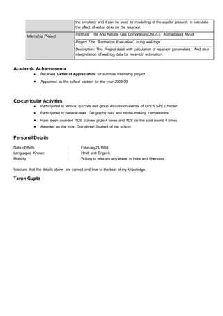 the simulator and it can be used for modelling of the aquifer present, to calculate
the effect of water drive on the reservoir.
Internship Project Institute: Oil And Natural Gas Corporation(ONGC), Ahmadabad Asset
Project Title: “Formation Evaluation” using well logs
Description: This Project dealt with calculation of reservoir parameters. And also
interpretation of well log data for reservoir estimation.
Academic Achievements
 Received Letter of Appreciation for summer internship project
 Appointed as the school captain for the year 2008-09
Co-curricular Activities
 Participated in various quizzes and group discussion events of UPES SPE Chapter.
 Participated in national-level Geography quiz and model-making competitions.
 Have been awarded TCS Matree prize 4 times and TCS on the spot award 4 times.
 Awarded as the most Disciplined Student of the school
Personal Details
Date of Birth : February23,1993
Languages Known : Hindi and English
Mobility : Willing to relocate anywhere in India and Overseas.
I declare that the details above are correct and true to the best of my knowledge.
Tarun Gupta
 