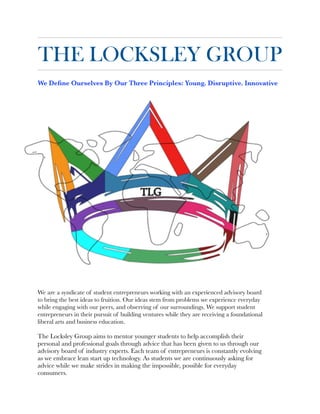 THE LOCKSLEY GROUP
We Deﬁne Ourselves By Our Three Principles: Young. Disruptive. Innovative


We are a syndicate of student entrepreneurs working with an experienced advisory board
to bring the best ideas to fruition. Our ideas stem from problems we experience everyday
while engaging with our peers, and observing of our surroundings. We support student
entrepreneurs in their pursuit of building ventures while they are receiving a foundational
liberal arts and business education.
	
The Locksley Group aims to mentor younger students to help accomplish their
personal and professional goals through advice that has been given to us through our
advisory board of industry experts. Each team of entrepreneurs is constantly evolving
as we embrace lean start up technology. As students we are continuously asking for
advice while we make strides in making the impossible, possible for everyday
consumers.
 