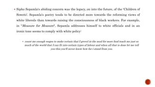  Sipho Sepamla's abiding concern was the legacy, on into the future, of the ‘Children of
Soweto'. Sepamla's poetry tends to be directed more towards the reforming views of
white liberals than towards raising the consciousness of black workers. For example,
in "Measure for Measure", Sepamla addresses himself to white officials and in an
ironic tone seems to comply with white policy:
 count me enough wages to make certain that I grovel in the mud for more food teach me just so
much of the world that I can fit into certain types of labour and when all that is done let me tell
you this you'll never know how far i stand from you.
 
