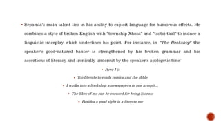  Sepamla's main talent lies in his ability to exploit language for humorous effects. He
combines a style of broken English with "township Xhosa" and "tsotsi-taal" to induce a
linguistic interplay which underlines his point. For instance, in "The Bookshop" the
speaker's good-natured banter is strengthened by his broken grammar and his
assertions of literacy and ironically undercut by the speaker's apologetic tone:
 Here I is
 Too literate to reads comics and the Bible
 I walks into a bookshop a newspapers in one armpit…
 The likes of me can be excused for being literate
 Besides a good sight is a literate me
 