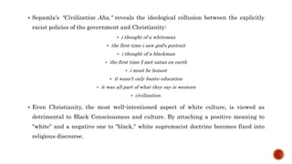  Sepamla's "Civilization Aha," reveals the ideological collusion between the explicitly
racist policies of the government and Christianity:
 i thought of a whiteman
 the first time i saw god's portrait
 i thought of a blackman
 the first time I met satan on earth
 i must be honest
 it wasn't only bantu education
 it was all part of what they say is western
 civilization.
 Even Christianity, the most well-intentioned aspect of white culture, is viewed as
detrimental to Black Consciousness and culture. By attaching a positive meaning to
"white" and a negative one to "black," white supremacist doctrine becomes fixed into
religious discourse.
 
