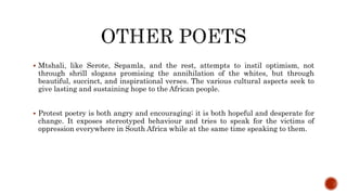  Mtshali, like Serote, Sepamla, and the rest, attempts to instil optimism, not
through shrill slogans promising the annihilation of the whites, but through
beautiful, succinct, and inspirational verses. The various cultural aspects seek to
give lasting and sustaining hope to the African people.
 Protest poetry is both angry and encouraging; it is both hopeful and desperate for
change. It exposes stereotyped behaviour and tries to speak for the victims of
oppression everywhere in South Africa while at the same time speaking to them.
 