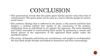  This presentation reveals that this poetic genre had far greater value than that of
entertainment. The poetic genre can be used as a tool to educate people on various
social issues.
 The aesthetic ideology that is reflected in the poems, is the content and form that
displays a striking realism that speaks to the consciences of the readers,
challenging them as individuals to act against the oppressor. The poets Sepamla
and Gwala succeeded in conscientizing black people by portraying a sincere and
honest picture of the experiences of the oppressed black people under the
apartheid regime.
 The poetry of Sepamla and Gwala was revolutionary and sought to revolutionalize
the way black people thought and looked at themselves and their surroundings.
 