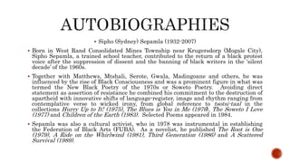  Sipho (Sydney) Sepamla (1932-2007)
 Born in West Rand Consolidated Mines Township near Krugersdorp (Mogale City),
Sipho Sepamla, a trained school teacher, contributed to the return of a black protest
voice after the suppression of dissent and the banning of black writers in the ‘silent
decade’ of the 1960s.
 Together with Matthews, Mtshali, Serote, Gwala, Madingoane and others, he was
influenced by the rise of Black Consciousness and was a prominent figure in what was
termed the New Black Poetry of the 1970s or Soweto Poetry. Avoiding direct
statement as assertion of resistance he combined his commitment to the destruction of
apartheid with innovative shifts of language-register, image and rhythm ranging from
contemplative verse to wicked irony, from global reference to tsotsi-taal in the
collections Hurry Up to It! (1975), The Blues is You in Me (1976), The Soweto I Love
(1977) and Children of the Earth (1983). Selected Poems appeared in 1984.
 Sepamla was also a cultural activist, who in 1978 was instrumental in establishing
the Federation of Black Arts (FUBA). As a novelist, he published The Root is One
(1979), A Ride on the Whirlwind (1981), Third Generation (1986) and A Scattered
Survival (1989).
 