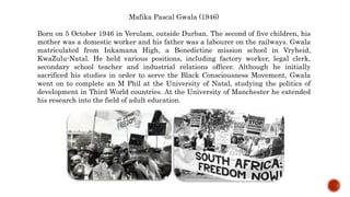 Mafika Pascal Gwala (1946)
Born on 5 October 1946 in Verulam, outside Durban. The second of five children, his
mother was a domestic worker and his father was a labourer on the railways. Gwala
matriculated from Inkamana High, a Benedictine mission school in Vryheid,
KwaZulu-Natal. He held various positions, including factory worker, legal clerk,
secondary school teacher and industrial relations officer. Although he initially
sacrificed his studies in order to serve the Black Consciousness Movement, Gwala
went on to complete an M Phil at the University of Natal, studying the politics of
development in Third World countries. At the University of Manchester he extended
his research into the field of adult education.
 